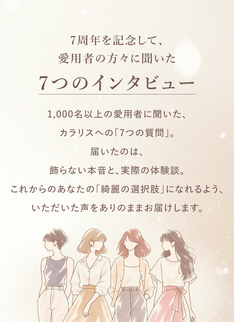 7周年を記念して、愛用者の方々に聞いた7つのインタビュー。1,000名以上の愛用者から届いた、飾らない本音と実際の体験談をお届けします。