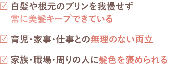 白髪や根元のプリンを我慢せず常に美髪をキープできている。育児・家事・仕事との無理のない両立。家族・職場・周りの人に髪色を褒められる。