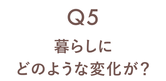 Q5 暮らしにどのような変化が？