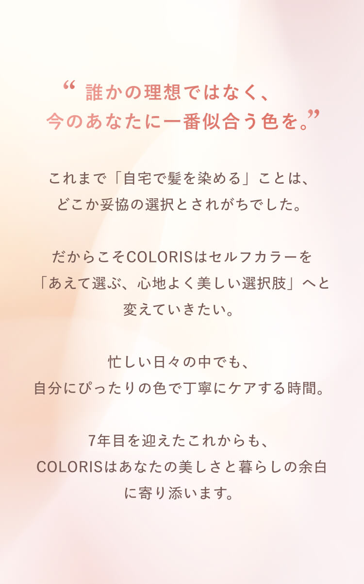 誰かの理想ではなく、今のあなたに一番似合う色を。COLORISはセルフカラーを、あえて選ぶ心地よく美しい選択肢へ。7年目を迎えたこれからも、あなたの美しさと暮らしの余白に寄り添います。